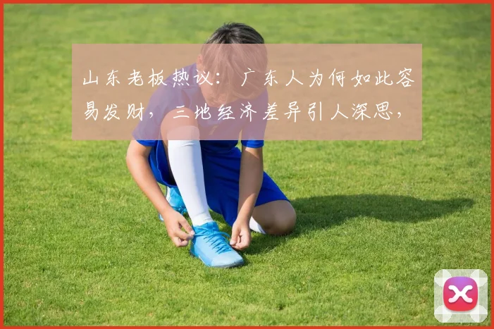 山东老板热议：广东人为何如此容易发财，三地经济差异引人深思，值得探讨