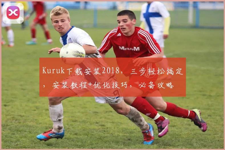 Kuruk下载安装2018，三步轻松搞定，安装教程+优化技巧，必备攻略