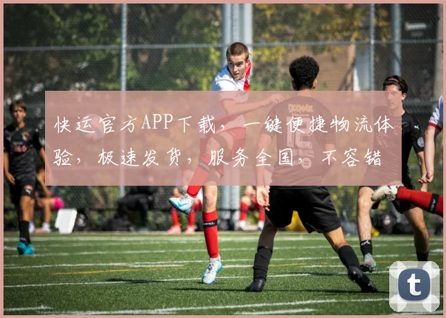 快运官方APP下载，一键便捷物流体验，极速发货，服务全国，不容错过，立即下载