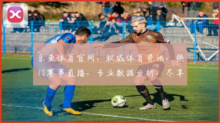 乐鱼体育官网，权威体育资讯，热门赛事直播，专业数据分析，尽享精彩，一网打尽
