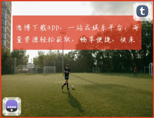 浩博下载app，一站式娱乐平台，海量资源轻松获取，畅享便捷，快来体验